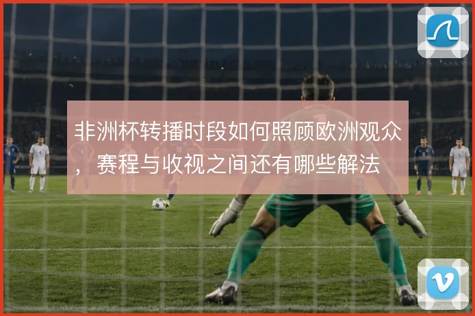 非洲杯转播时段如何照顾欧洲观众，赛程与收视之间还有哪些解法