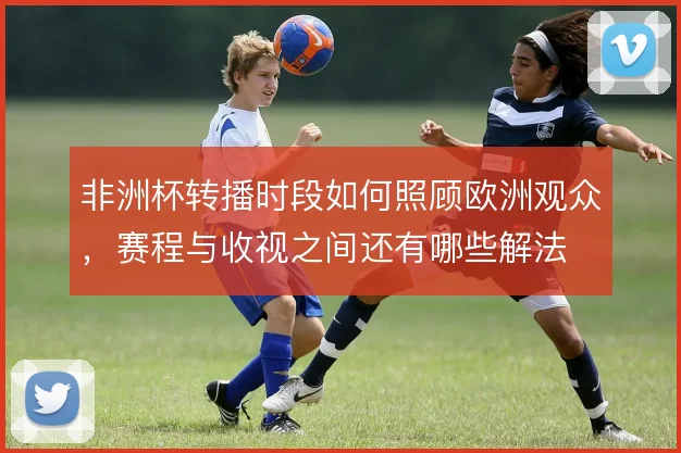 非洲杯转播时段如何照顾欧洲观众，赛程与收视之间还有哪些解法