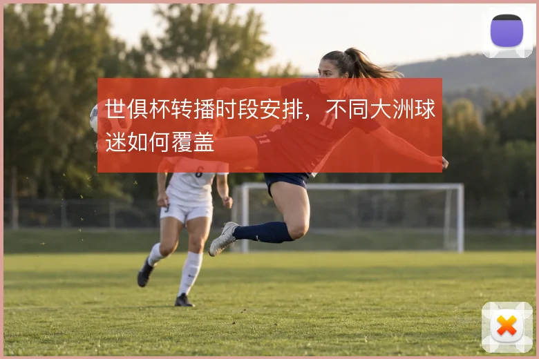 世俱杯转播时段安排，不同大洲球迷如何覆盖