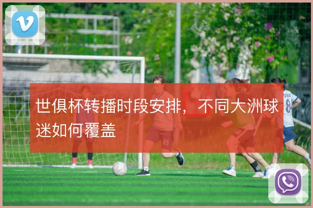 世俱杯转播时段安排,不同大洲球迷如何覆盖