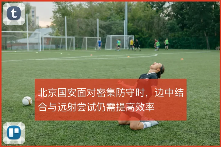 北京国安面对密集防守时，边中结合与远射尝试仍需提高效率