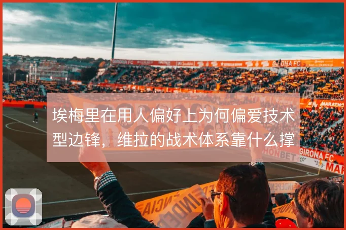 埃梅里在用人偏好上为何偏爱技术型边锋，维拉的战术体系靠什么撑住