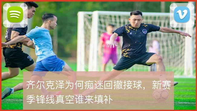 齐尔克泽为何痴迷回撤接球，新赛季锋线真空谁来填补