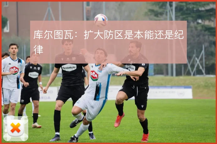 库尔图瓦：扩大防区是本能还是纪律