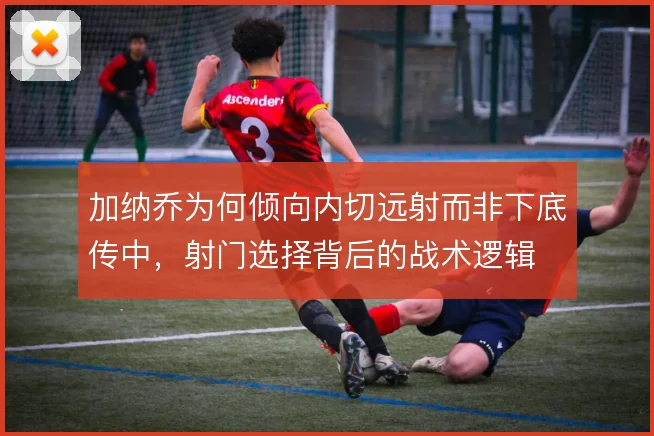 加纳乔为何倾向内切远射而非下底传中,射门选择背后的战术逻辑