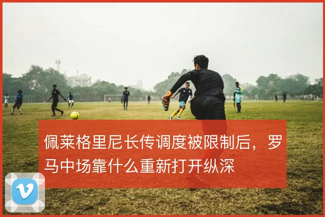 佩莱格里尼长传调度被限制后，罗马中场靠什么重新打开纵深