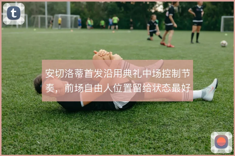 安切洛蒂首发沿用典礼中场控制节奏，前场自由人位置留给状态最好者