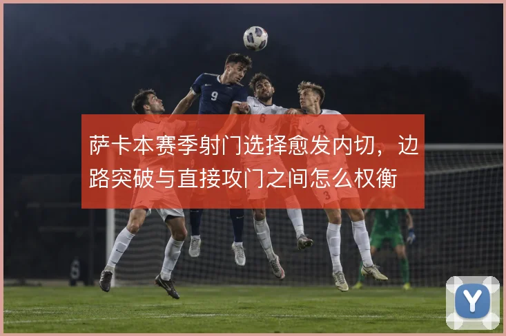 萨卡本赛季射门选择愈发内切，边路突破与直接攻门之间怎么权衡
