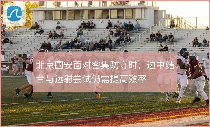 北京国安面对密集防守时,边中结合与远射尝试仍需提高效率