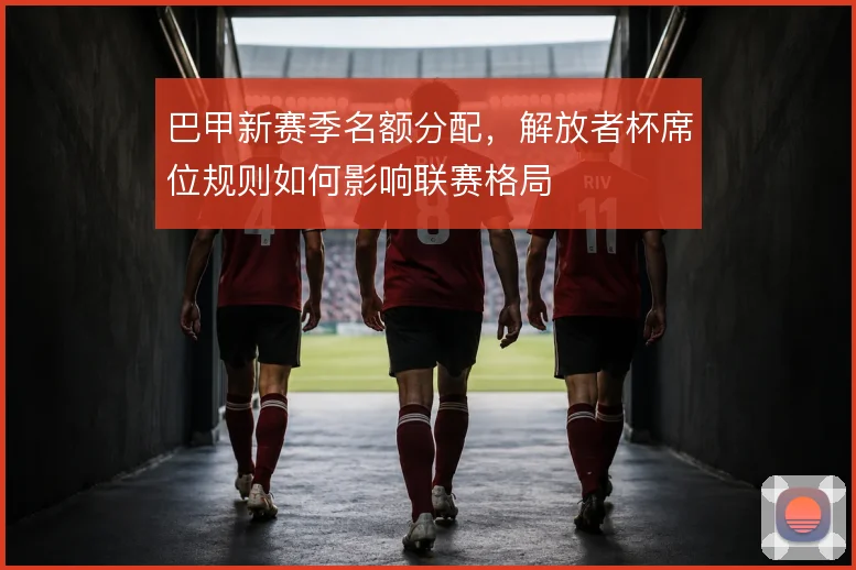 巴甲新赛季名额分配，解放者杯席位规则如何影响联赛格局