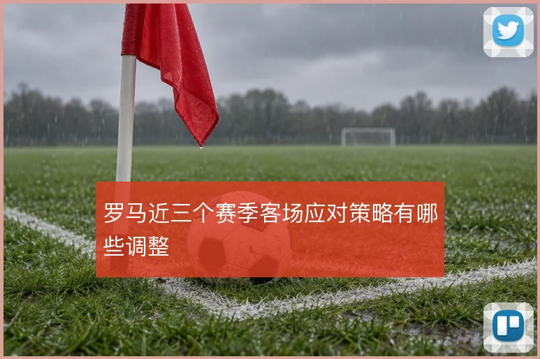 罗马近三个赛季客场应对策略有哪些调整