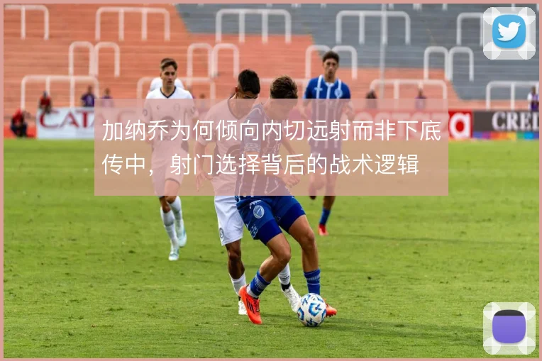 加纳乔为何倾向内切远射而非下底传中，射门选择背后的战术逻辑